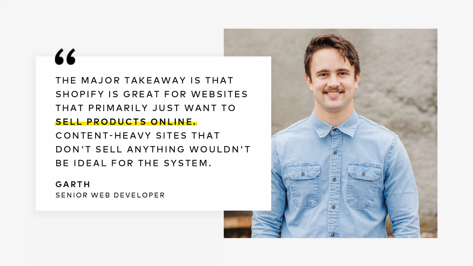 The major takeaway is that Shopify is great for websites that primarily just want to sell products online. Content-heavy sites that don't sell anything wouldn't be ideal for the system.